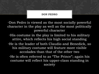 DON PEDRO
•Don Pedro is viewed as the most socially powerful
character in the play as well as the most politically
powerful character
•His costume in the play is limited to his military
attire, which reflects his high social standing
•He is the leader of both Claudio and Benedick, so
his military costume will feature more visible
accolades than that of the other two
•He is often referred to as “The Prince”; again his
costume will reflect his upper-class standing in
society
 