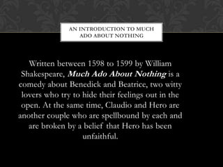 AN INTRODUCTION TO MUCH
ADO ABOUT NOTHING
Written between 1598 to 1599 by William
Shakespeare, Much Ado About Nothing is a
comedy about Benedick and Beatrice, two witty
lovers who try to hide their feelings out in the
open. At the same time, Claudio and Hero are
another couple who are spellbound by each and
are broken by a belief that Hero has been
unfaithful.
 