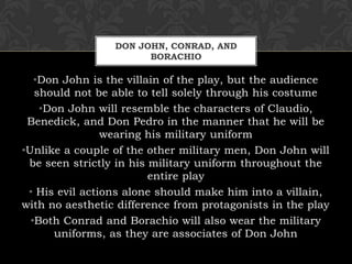 DON JOHN, CONRAD, AND
BORACHIO
•Don John is the villain of the play, but the audience
should not be able to tell solely through his costume
•Don John will resemble the characters of Claudio,
Benedick, and Don Pedro in the manner that he will be
wearing his military uniform
•Unlike a couple of the other military men, Don John will
be seen strictly in his military uniform throughout the
entire play
• His evil actions alone should make him into a villain,
with no aesthetic difference from protagonists in the play
•Both Conrad and Borachio will also wear the military
uniforms, as they are associates of Don John
 