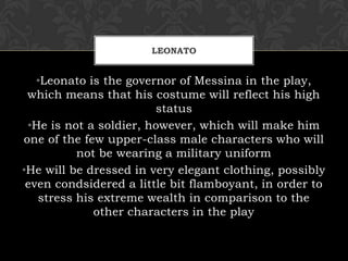 LEONATO
•Leonato is the governor of Messina in the play,
which means that his costume will reflect his high
status
•He is not a soldier, however, which will make him
one of the few upper-class male characters who will
not be wearing a military uniform
•He will be dressed in very elegant clothing, possibly
even condsidered a little bit flamboyant, in order to
stress his extreme wealth in comparison to the
other characters in the play
 