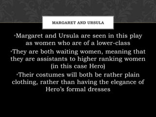 MARGARET AND URSULA
•Margaret and Ursula are seen in this play
as women who are of a lower-class
•They are both waiting women, meaning that
they are assistants to higher ranking women
(in this case Hero)
•Their costumes will both be rather plain
clothing, rather than having the elegance of
Hero’s formal dresses
 