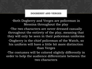 DOGBERRY AND VERGES
•Both Dogberry and Verges are policeman in
Messina throughout the play
•The two characters are never dressed casually
throughout the entirety of the play, meaning that
they will only be seen in their policeman uniforms
•Dogberry is the chief policeman of the Watch, so
his uniform will have a little bit more distinction
than Verges
•The costumes will be colored slightly differently in
order to help the audience differentiate between the
two characters
 