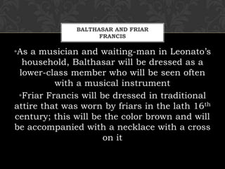 BALTHASAR AND FRIAR
FRANCIS
•As a musician and waiting-man in Leonato’s
household, Balthasar will be dressed as a
lower-class member who will be seen often
with a musical instrument
•Friar Francis will be dressed in traditional
attire that was worn by friars in the lath 16th
century; this will be the color brown and will
be accompanied with a necklace with a cross
on it
 