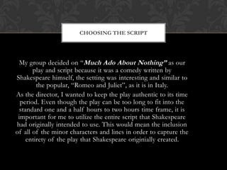 CHOOSING THE SCRIPT
My group decided on “Much Ado About Nothing” as our
play and script because it was a comedy written by
Shakespeare himself, the setting was interesting and similar to
the popular, “Romeo and Juliet”, as it is in Italy.
As the director, I wanted to keep the play authentic to its time
period. Even though the play can be too long to fit into the
standard one and a half hours to two hours time frame, it is
important for me to utilize the entire script that Shakespeare
had originally intended to use. This would mean the inclusion
of all of the minor characters and lines in order to capture the
entirety of the play that Shakespeare originially created.
 