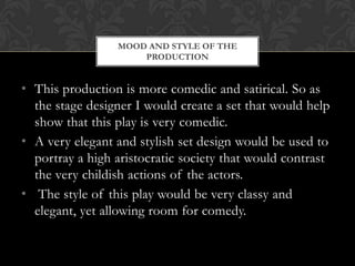 • This production is more comedic and satirical. So as
the stage designer I would create a set that would help
show that this play is very comedic.
• A very elegant and stylish set design would be used to
portray a high aristocratic society that would contrast
the very childish actions of the actors.
• The style of this play would be very classy and
elegant, yet allowing room for comedy.
MOOD AND STYLE OF THE
PRODUCTION
 