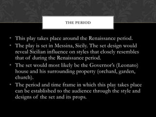 • This play takes place around the Renaissance period.
• The play is set in Messina, Sicily. The set design would
reveal Sicilian influence on styles that closely resembles
that of during the Renaissance period.
• The set would most likely be the Governor‟s (Leonato)
house and his surrounding property (orchard, garden,
church).
• The period and time frame in which this play takes place
can be established to the audience through the style and
designs of the set and its props.
THE PERIOD
 