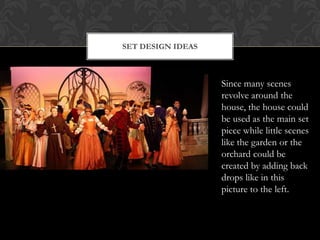 SET DESIGN IDEAS
Since many scenes
revolve around the
house, the house could
be used as the main set
piece while little scenes
like the garden or the
orchard could be
created by adding back
drops like in this
picture to the left.
 