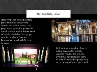 SET DESIGN IDEAS
Many props can be used like fake
plants in pots to simulate the
orchard and garden scenes. Also
props could be used to portray the
church scene as well. It is important
to keep in mind that these props
must fit the theme from the
Renaissance period with Sicilian
influence.
With these props and set designs,
lighting is crucial to help the
audience visualize the artwork
arranged. The lighting can help a
lot with the set and help create the
mood or tone of the scene as well.
 