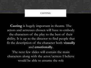 CASTING
Casting is hugely important in theatre. The
actors and actresses chosen will have to embody
the characters of the play to the best of their
ability. It is up to the director to find people that
fit the description of the character both visually
and emotionally.
The next few slides will contain the main
characters along with the actor/actress I believe
would be able to assume the role
 