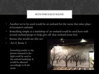 • Another set to be used would be an orchard for the scene that takes place
in Leonato‟s orchard.
• Something simple as a backdrop of an orchard could be used here with
several orchard props to help give off that orchard scene feel.
• Scenes that would use this set:
• -Act 2, Scene 3
SETS FOR EACH SCENE
Something similar to the
picture featured in the
right could be used as
the orchard backdrop. It
would be adjusted
accordingly to fit the
scene.
 