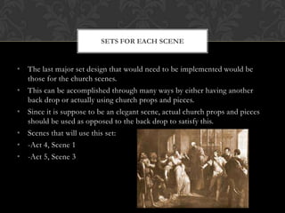 • The last major set design that would need to be implemented would be
those for the church scenes.
• This can be accomplished through many ways by either having another
back drop or actually using church props and pieces.
• Since it is suppose to be an elegant scene, actual church props and pieces
should be used as opposed to the back drop to satisfy this.
• Scenes that will use this set:
• -Act 4, Scene 1
• -Act 5, Scene 3
SETS FOR EACH SCENE
 