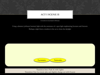 A room in Leonato‟s House
Using a dimmer (yellower/warmer) light with the assistance of a spot light emphasizing Leonato and Antonio
Perhaps a light from a window in the set to show the daylight
ACT I SCENE II
Leonato Antonio
Transition Into: Fade In with Lights
Transition Out: Let music play and slightly change set with Exuent
 