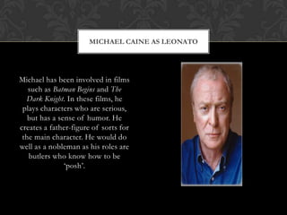 MICHAEL CAINE AS LEONATO
Michael has been involved in films
such as Batman Begins and The
Dark Knight. In these films, he
plays characters who are serious,
but has a sense of humor. He
creates a father-figure of sorts for
the main character. He would do
well as a nobleman as his roles are
butlers who know how to be
„posh‟.
 