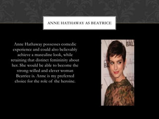 ANNE HATHAWAY AS BEATRICE
Anne Hathaway possesses comedic
experience and could also believably
achieve a masculine look, while
retaining that distinct femininity about
her. She would be able to become the
strong-willed and clever woman
Beatrice is. Anne is my preferred
choice for the role of the heroine.
 