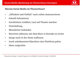 Social Media Marketing im Theaterhaus Stuttgart

 Warum Social Media im Theaterhaus?

 •     „Offenheit und Vielfalt“ auch online demonstrieren
 •     Schnell informieren
 •     Geschichten erzählen, Lust auf Theater machen
 •     Unterhaltung
 •     Mitarbeiter einbinden
 •     Barrieren abbauen, mit dem Haus in Kontakt zu treten
 •     Image auch in der Szene aufbauen
 •     (noch unbekannten) Künstlern eine Plattform geben
 •     Ideen aufgreifen



Theaterhaus Stuttgart – Bastian Ungemach, Tom Schößler @ Socialbar Stuttgart - 08.06.2010
 