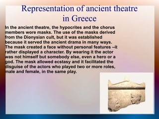 Representation of ancient theatre
in Greece
In the ancient theatre, the hypocrites and the chorus
members wore masks. The use of the masks derived
from the Dionysian cult, but it was established
because it served the ancient drama in many ways.
The mask created a face without personal features –it
rather displayed a character. By wearing it the actor
was not himself but somebody else, even a hero or a
god. The mask allowed ecstasy and it facilitated the
disguise of the actors who played two or more roles,
male and female, in the same play.
 