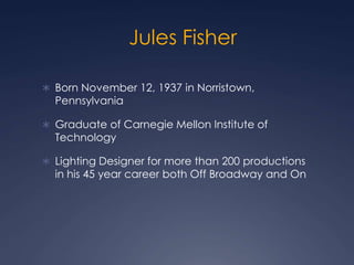 Jules Fisher
 Born November 12, 1937 in Norristown,
Pennsylvania
 Graduate of Carnegie Mellon Institute of
Technology
 Lighting Designer for more than 200 productions
in his 45 year career both Off Broadway and On
 