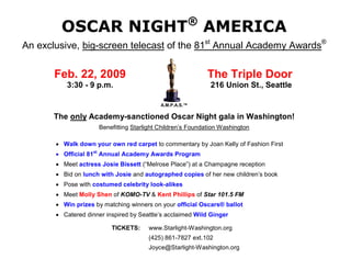 ®
        OSCAR NIGHT AMERICA
An exclusive, big-screen telecast of the 81st Annual Academy Awards®

       Feb. 22, 2009                                          The Triple Door
          3:30 - 9 p.m.                                       216 Union St., Seattle

                                            A.M.P.A.S.™

       The only Academy-sanctioned Oscar Night gala in Washington!
                      Benefitting Starlight Children’s Foundation Washington

        Walk down your own red carpet to commentary by Joan Kelly of Fashion First
        Official 81st Annual Academy Awards Program
        Meet actress Josie Bissett (“Melrose Place”) at a Champagne reception
        Bid on lunch with Josie and autographed copies of her new children’s book
        Pose with costumed celebrity look-alikes
        Meet Molly Shen of KOMO-TV & Kent Phillips of Star 101.5 FM
        Win prizes by matching winners on your official Oscars® ballot
        Catered dinner inspired by Seattle’s acclaimed Wild Ginger

                          TICKETS:     www.Starlight-Washington.org
                                       (425) 861-7827 ext.102
                                       Joyce@Starlight-Washington.org
 