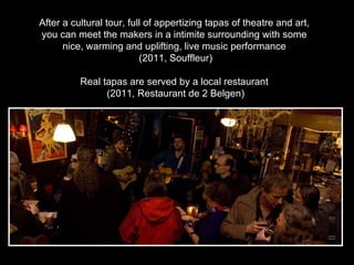 After a cultural tour, full of appertizing tapas of theatre and art,  you can meet the makers in a intimite surrounding with some  nice, warming and uplifting, live music performance  (2011, Souffleur) Real tapas are served by a local restaurant  (2011, Restaurant de 2 Belgen) 