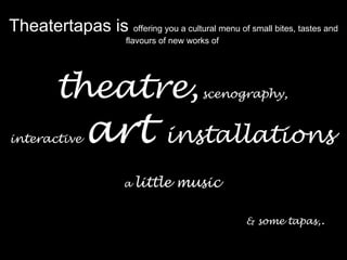 Theatertapas is  offering you a cultural menu of small bites, tastes and flavours of new works of  theatre,   scenography,    interactive   art   installations     a  little music         & some tapas, . 