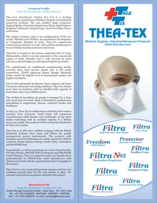 Company Profile
Thea-Tex Healthcare (India) Pvt Ltd
Thea-Tex Healthcare (India) Pvt Ltd is a leading
manufacturer and pioneer of Medical, Hygiene and Industrial
nonwoven products. The core product range comprises:
Surgical Masks, Particulate Respirators (N95), Adult Diapers,
Bedpads/Underpads, Surgical Caps, Nonwoven Shoe Covers
and Gowns.
The unique company name is an amalgamation of the two
words, THEAtre and TEXtiles. Incorporated at the Registrar
of Companies Mumbai in 2004, Thea-Tex commenced
commercial production in early 2005 and has quickly grown
to one of India's leading nonwoven convertors.

Medical, Hygiene, Industrial Nonwoven Products

Thea-Tex is located at the famous industrial hub of Vasai,
Maharashtra, which is in close proximity to the commercial
capital of India, Mumbai and is well serviced by ports
(sea/air), national highways and reputed logistics providers.
The sophisticated air conditioned manufacturing facility
covering more than 50,000 square foot at the newly
constructed, CIDCO approved Anand Mangal Industrial
Estate, meets the highest level of international quality and
hygiene standards.
The hi-tech automated production lines comprise the latest
Taiwanese ultrasonic converting machines. Thea-Tex houses
more than 25 machines with an installed daily capacity of
more than 1,000,000/1 Million pieces.
The workforce exceeding 150 people is managed by a close
knit, loyal and core team which is Directed by professionals
specialising in engineering, finance, technical textiles and
healthcare.
In 2013-14, Thea-Tex in collaboration with their joint venture
partners from Tuticorin, Tamil Nadu will commence
manufacturing Adult Diapers and Underpads, on the latest
Italian technology with an installed capacity of 5 Million
pieces per month. The products will be exclusively distributed
by Thea-Tex in India.
Thea-Tex is an ISO 9001 certified company with the British
Standards Institute since 2006, and follows the quality
management system meticulously. The products with
European and US certification are widely exported to ASEAN
countries, South America, Europe, South Africa, Australasia
and the Middle East.
Domestically, as well as promoting our own in house brands,
FILTRA (Masks), PROTECTOR (Underpads) and FREEDOM
(Adult Diapers), Thea-Tex supports nearly 300 brands and is
predominantly an OEM/Private Label manufacturer with
clients in each state of India, spanning the entire Geography of
the country.
Thea-Tex is a very young, fast growing company and has very
ambitious growth plans for the next decade in place. We
welcome you to join us as partners and share the journey!

Manufactured By:
Thea-Tex Healthcare (India) Pvt Ltd,
Anand Mangal Industrial Estate, Vasai East - 401 208, India.
Tel.: +91-250-6450283 / 6452358 / 2480289 / 3295395
Fax : +91-250-2480579 • E-mail: contact@thea-tex.com

Filtra

Filtra
Visor Mask

High Filtration Face Masks

Freedom

Protector

Bed Pads / Underpads

Adult Diapers

Filtra

Filtra N95

Bouffant Caps

Particulate Respirator

Filtra

Filtra

Surgeon Caps

Fluid Repellent Surgeon Gowns

Filtra

Filtra

Nonwoven Shoe Covers

Activated Carbon Masks

 