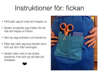 Instruktioner för: ﬁckan
• Först gör jag en mall och klipper ut.
• Sedan använder jag mallen för att
rita och klippa ut ﬁckan.
• Sen syr jag sicksack runt kanterna.
• Efter det viker jag övre kanten 3cm
och syr 2cm från vikningen.
• Sedan viker man in de andra
kanterna 1cm och syr på den på
förklädet.
❤
 