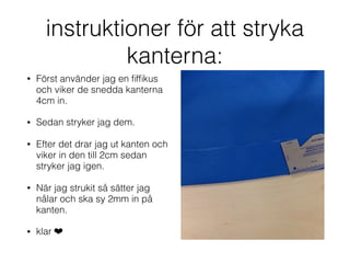 instruktioner för att stryka
kanterna:
• Först använder jag en ﬁfﬁkus
och viker de snedda kanterna
4cm in.
• Sedan stryker jag dem.
• Efter det drar jag ut kanten och
viker in den till 2cm sedan
stryker jag igen.
• När jag strukit så sätter jag
nålar och ska sy 2mm in på
kanten.
• klar ❤
 