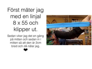 Först mäter jag
med en linjal
8 x 55 och
klipper ut.
Sedan viker jag det en gång
på mitten och sedan in i
mitten så att den är 2cm
bred och då nålar jag.
❤
 