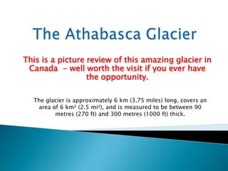 This is a picture review of this amazing glacier in
 Canada - well worth the visit if you ever have
                  the opportunity.

  The glacier is approximately 6 km (3.75 miles) long, covers an
   area of 6 km² (2.5 mi²), and is measured to be between 90
         metres (270 ft) and 300 metres (1000 ft) thick.
 