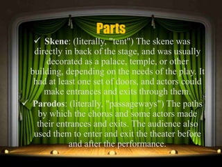 Parts
 Skene: (literally, "tent") The skene was
directly in back of the stage, and was usually
decorated as a palace, temple, or other
building, depending on the needs of the play. It
had at least one set of doors, and actors could
make entrances and exits through them.
 Parodos: (literally, "passageways") The paths
by which the chorus and some actors made
their entrances and exits. The audience also
used them to enter and exit the theater before
and after the performance.
 