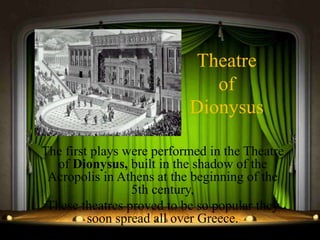 Theatre
of
Dionysus
The first plays were performed in the Theatre
of Dionysus, built in the shadow of the
Acropolis in Athens at the beginning of the
5th century,
These theatres proved to be so popular they
soon spread all over Greece.
 
