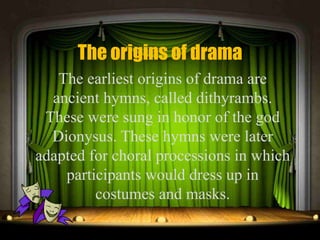 The origins of drama
The earliest origins of drama are
ancient hymns, called dithyrambs.
These were sung in honor of the god
Dionysus. These hymns were later
adapted for choral processions in which
participants would dress up in
costumes and masks.
 