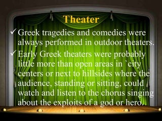 Theater
Greek tragedies and comedies were
always performed in outdoor theaters.
Early Greek theaters were probably
little more than open areas in `city
centers or next to hillsides where the
audience, standing or sitting, could
watch and listen to the chorus singing
about the exploits of a god or hero.
 