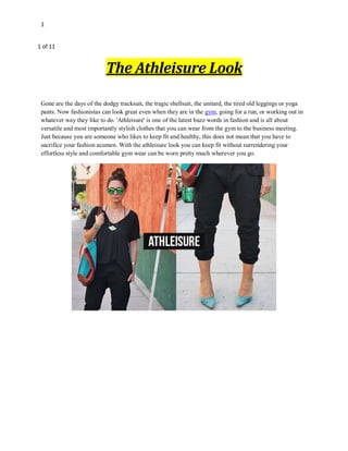 1
1 of 11
The Athleisure Look
Gone are the days of the dodgy tracksuit, the tragic shellsuit, the unitard, the tired old leggings or yoga
pants. Now fashionistas can look great even when they are in the gym, going for a run, or working out in
whatever way they like to do. 'Athleisure' is one of the latest buzz words in fashion and is all about
versatile and most importantly stylish clothes that you can wear from the gym to the business meeting.
Just because you are someone who likes to keep fit and healthy, this does not mean that you have to
sacrifice your fashion acumen. With the athleisure look you can keep fit without surrendering your
effortless style and comfortable gym wear can be worn pretty much wherever you go.
 