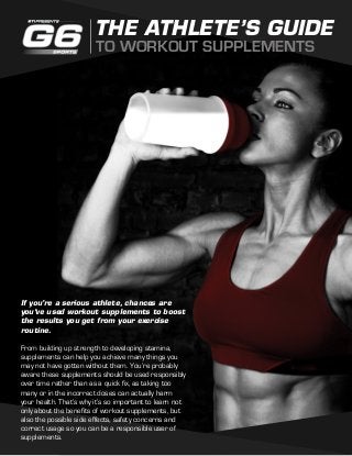 THE ATHLETE’S GUIDE 
TO WORKOUT SUPPLEMENTS 
If you’re a serious athlete, chances are 
you’ve used workout supplements to boost 
the results you get from your exercise 
routine. 
From building up strength to developing stamina, 
supplements can help you achieve many things you 
may not have gotten without them. You’re probably 
aware these supplements should be used responsibly 
over time rather than as a quick fix, as taking too 
many or in the incorrect doses can actually harm 
your health. That’s why it’s so important to learn not 
only about the benefits of workout supplements, but 
also the possible side effects, safety concerns and 
correct usage so you can be a responsible user of 
supplements. 
 