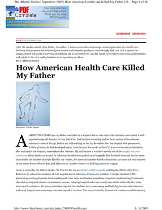 The Atlantic Online | September 2009 | How American Health Care Killed My Father | D... Page 1 of 18




 POLICY SEPTEMBER 2009


 After the needless death of his father, the author, a business executive, began a personal exploration of a health-care
 industry that for years has delivered poor service and irregular quality at astonishingly high cost. It is a system, he
 argues, that is not worth preserving in anything like its current form. And the health-care reform now being contemplated
 will not fix it. Here s a radical solution to an agonizing problem.
 BY DAVID GOLDHILL



 How American Health Care Killed
 My Father




 Illustration by Mark Hooper




 A
               LMOST TWO YEARS ago, my father was killed by a hospital-borne infection in the intensive-care unit of a well-
               regarded nonprofit hospital in New York City. Dad had just turned 83, and he had a variety of the ailments
               common to men of his age. But he was still working on the day he walked into the hospital with pneumonia.
               Within 36 hours, he had developed sepsis. Over the next five weeks in the ICU, a wave of secondary infections,
 also acquired in the hospital, overwhelmed his defenses. My dad became a statistic merely one of the roughly 100,000
 Americans whose deaths are caused or influenced by infections picked up in hospitals. One hundred thousand deaths: more
 than double the number of people killed in car crashes, five times the number killed in homicides, 20 times the total number
 of our armed forces killed in Iraq and Afghanistan. Another victim in a building American tragedy.

 About a week after my father s death, The New Yorker ran an article by Atul Gawande profiling the efforts of Dr. Peter
 Pronovost to reduce the incidence of fatal hospital-borne infections. Pronovost s solution? A simple checklist of ICU
 protocols governing physician hand-washing and other basic sterilization procedures. Hospitals implementing Pronovost s
 checklist had enjoyed almost instantaneous success, reducing hospital-infection rates by two-thirds within the first three
 months of its adoption. But many physicians rejected the checklist as an unnecessary and belittling bureaucratic intrusion,
 and many hospital executives were reluctant to push it on them. The story chronicled Pronovost s travels around the country




http://www.theatlantic.com/doc/print/200909/health-care                                                              8/16/2009
 