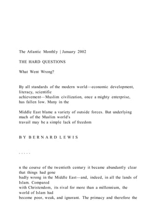 The Atlantic Monthly | January 2002
THE HARD QUESTIONS
What Went Wrong?
By all standards of the modern world—economic development,
literacy, scientific
achievement—Muslim civilization, once a mighty enterprise,
has fallen low. Many in the
Middle East blame a variety of outside forces. But underlying
much of the Muslim world's
travail may be a simple lack of freedom
B Y B E R N A R D L E W I S
. . . . .
n the course of the twentieth century it became abundantly clear
that things had gone
badly wrong in the Middle East—and, indeed, in all the lands of
Islam. Compared
with Christendom, its rival for more than a millennium, the
world of Islam had
become poor, weak, and ignorant. The primacy and therefore the
 