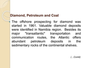  The offshore prospecting for diamond was
started in 1961. Valuable diamond deposits
were identified in Namibia region. Besides its
major "transatlantic" transportation and
communication routes, the Atlantic offers
abundant petroleum deposits in the
sedimentary rocks of the continental shelves.
Diamond, Petroleum and Coal
(…Contd)
 