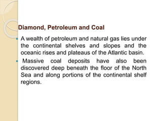  A wealth of petroleum and natural gas lies under
the continental shelves and slopes and the
oceanic rises and plateaus of the Atlantic basin.
 Massive coal deposits have also been
discovered deep beneath the floor of the North
Sea and along portions of the continental shelf
regions.
Diamond, Petroleum and Coal
 