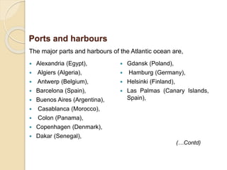 The major parts and harbours of the Atlantic ocean are,
Ports and harbours
(…Contd)
 Alexandria (Egypt),
 Algiers (Algeria),
 Antwerp (Belgium),
 Barcelona (Spain),
 Buenos Aires (Argentina),
 Casablanca (Morocco),
 Colon (Panama),
 Copenhagen (Denmark),
 Dakar (Senegal),
 Gdansk (Poland),
 Hamburg (Germany),
 Helsinki (Finland),
 Las Palmas (Canary Islands,
Spain),
 