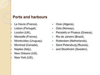  Le Havre (France),
 Lisbon (Portugal),
 London (UK),
 Marseille (France),
 Montevideo (Uruguay),
 Montreal (Canada),
 Naples (Italy),
 New Orleans (US),
 New York (US),
 Oran (Algeria),
 Oslo (Norway),
 Peiraiefs or Piraeus (Greece),
 Rio de Janeiro (Brazil),
 Rotterdam (Netherlands),
 Saint Petersburg (Russia),
 and Stockholm (Sweden).
Ports and harbours
 