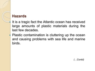  It is a tragic fact the Atlantic ocean has received
large amounts of plastic materials during the
last few decades.
 Plastic contamination is cluttering up the ocean
and causing problems with sea life and marine
birds.
Hazards
(…Contd)
 