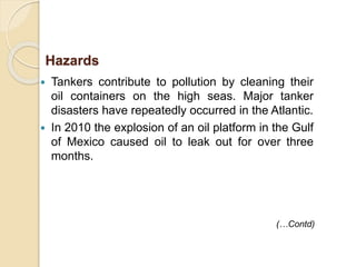  Tankers contribute to pollution by cleaning their
oil containers on the high seas. Major tanker
disasters have repeatedly occurred in the Atlantic.
 In 2010 the explosion of an oil platform in the Gulf
of Mexico caused oil to leak out for over three
months.
(…Contd)
Hazards
 