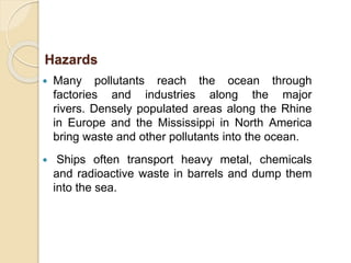  Many pollutants reach the ocean through
factories and industries along the major
rivers. Densely populated areas along the Rhine
in Europe and the Mississippi in North America
bring waste and other pollutants into the ocean.
 Ships often transport heavy metal, chemicals
and radioactive waste in barrels and dump them
into the sea.
Hazards
 