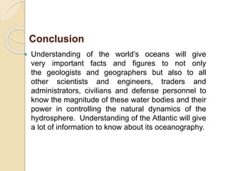  Understanding of the world’s oceans will give
very important facts and figures to not only
the geologists and geographers but also to all
other scientists and engineers, traders and
administrators, civilians and defense personnel to
know the magnitude of these water bodies and their
power in controlling the natural dynamics of the
hydrosphere. Understanding of the Atlantic will give
a lot of information to know about its oceanography.
Conclusion
 