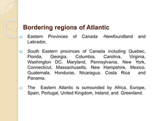 a) Eastern Provinces of Canada -Newfoundland and
Labrador,
b) South Eastern provinces of Canada including Quebec,
Florida, Georgia, Columbia, Carolina, Virginia,
Washington DC, Maryland, Pennsylvania, New York,
Connecticut, Massachusetts, New Hampshire, Mexico,
Guatemala, Honduras, Nicaragua, Costa Rica and
Panama.
c) The Eastern Atlantic is surrounded by Africa, Europe,
Spain, Portugal, United Kingdom, Ireland, and Greenland.
Bordering regions of Atlantic
 