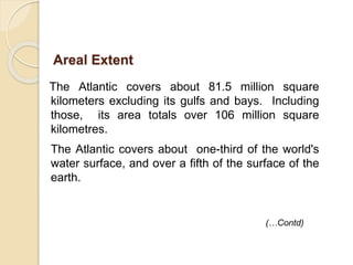 The Atlantic covers about 81.5 million square
kilometers excluding its gulfs and bays. Including
those, its area totals over 106 million square
kilometres.
The Atlantic covers about one-third of the world's
water surface, and over a fifth of the surface of the
earth.
Areal Extent
(…Contd)
 