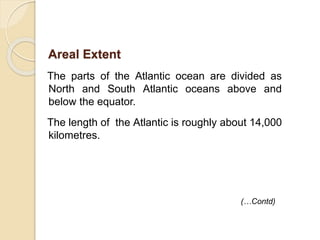 The parts of the Atlantic ocean are divided as
North and South Atlantic oceans above and
below the equator.
The length of the Atlantic is roughly about 14,000
kilometres.
(…Contd)
Areal Extent
 