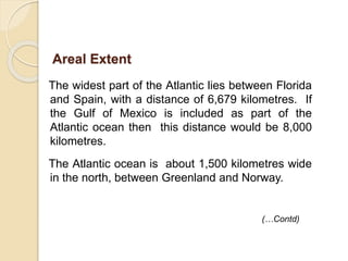 The widest part of the Atlantic lies between Florida
and Spain, with a distance of 6,679 kilometres. If
the Gulf of Mexico is included as part of the
Atlantic ocean then this distance would be 8,000
kilometres.
The Atlantic ocean is about 1,500 kilometres wide
in the north, between Greenland and Norway.
(…Contd)
Areal Extent
 