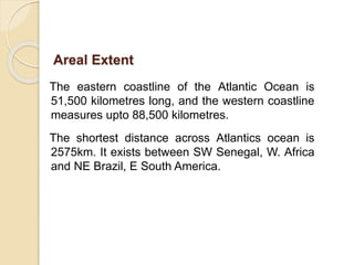 The eastern coastline of the Atlantic Ocean is
51,500 kilometres long, and the western coastline
measures upto 88,500 kilometres.
The shortest distance across Atlantics ocean is
2575km. It exists between SW Senegal, W. Africa
and NE Brazil, E South America.
Areal Extent
 